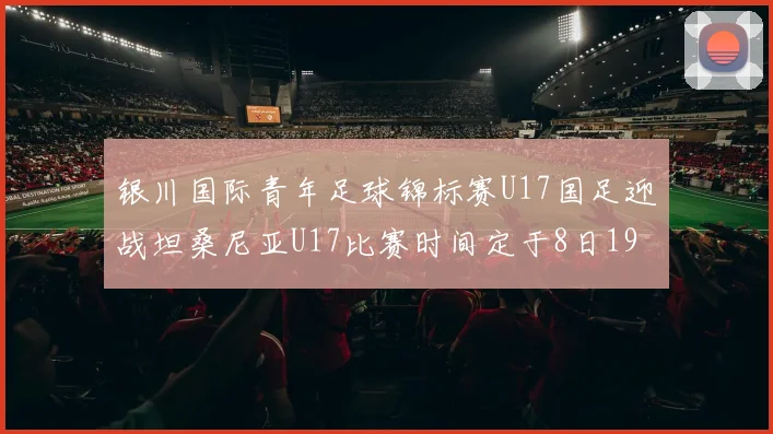 银川国际青年足球锦标赛U17国足迎战坦桑尼亚U17比赛时间定于8日19点35分