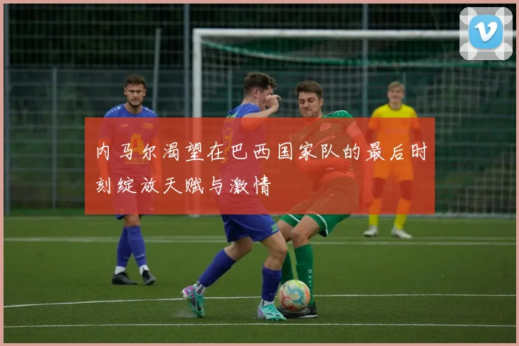 内马尔渴望在巴西国家队的最后时刻绽放天赋与激情