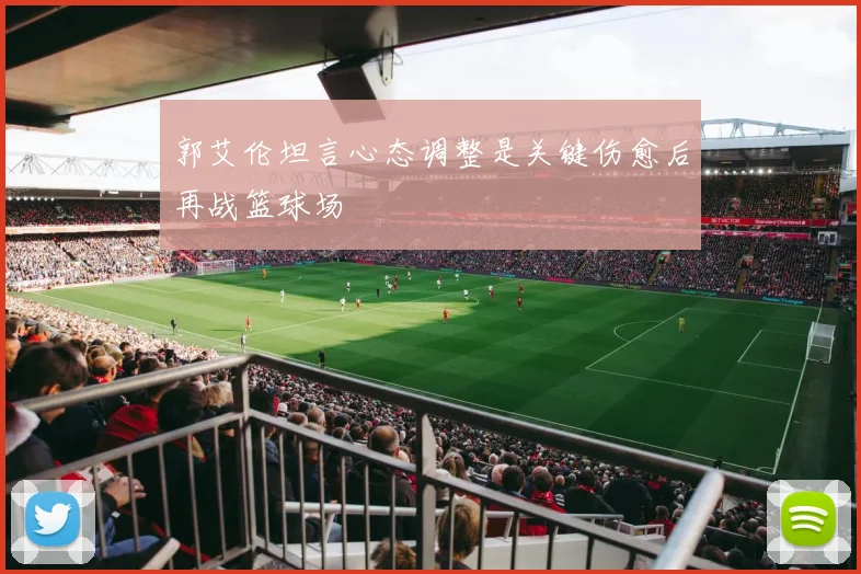 郭艾伦坦言心态调整是关键伤愈后再战篮球场